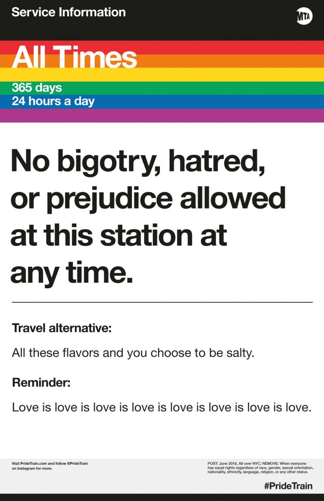 PrideTrain – Em junho de 2017, os avisos de serviço do MTA começaram a aparecer nos metrôs de Nova York. Geralmente indicando rotas alteradas e outras dores de cabeça para os passageiros, os pôsteres não foram feitos pela autoridade de trânsito, mas por um grupo de ativistas e designers. Embora não seja mais um termo usado muito, essa estética de "obstrução da cultura" é uma maneira de envolver o público com o político e reivindicar a existência e o valor das pessoas LGBTQ. Usando o arco-íris icônico, os pôsteres originais falaram com uma atrevida consciência cultural. Agora em seu terceiro ano de existência, a equipe do PrideTrain expandiu sua missão e é mais abertamente orientada para a justiça social em suas mensagens, destacando figuras e eventos históricos, mantendo espaço e celebrando todos os setores das comunidades LGBTQ.